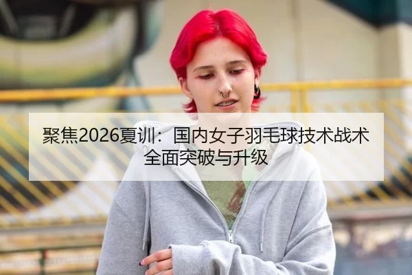聚焦2026夏训：国内女子羽毛球技术战术全面突破与升级
